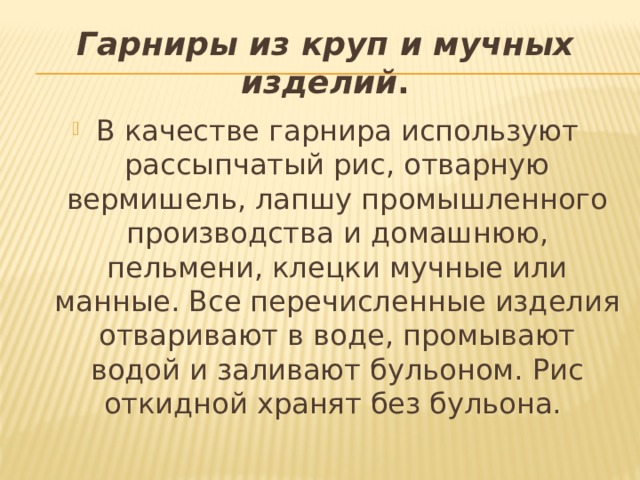 Гарниры из круп и мучных изделий . В качестве гарнира используют рассыпчатый рис, отварную вермишель, лапшу промышленного производства и домашнюю, пельмени, клецки мучные или манные. Все перечисленные изделия отваривают в воде, промывают водой и заливают бульоном. Рис откидной хранят без бульона. 