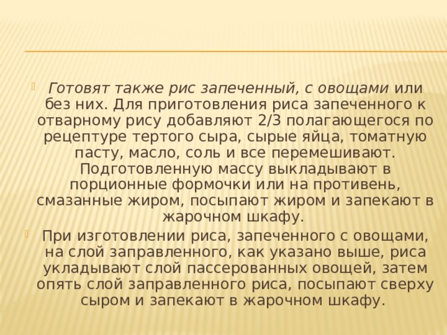 Готовят также рис запеченный, с овощами  или без них. Для приготовления риса запеченного к отварному рису добавляют 2/3 полагающегося по рецептуре тертого сыра, сырые яйца, томатную пасту, масло, соль и все перемешивают. Подготовленную массу выкладывают в порционные формочки или на противень, смазанные жиром, посыпают жиром и запекают в жарочном шкафу. При изготовлении риса, запеченного с овощами, на слой заправленного, как указано выше, риса укладывают слой пассерованных овощей, затем опять слой заправленного риса, посыпают сверху сыром и запекают в жарочном шкафу. 