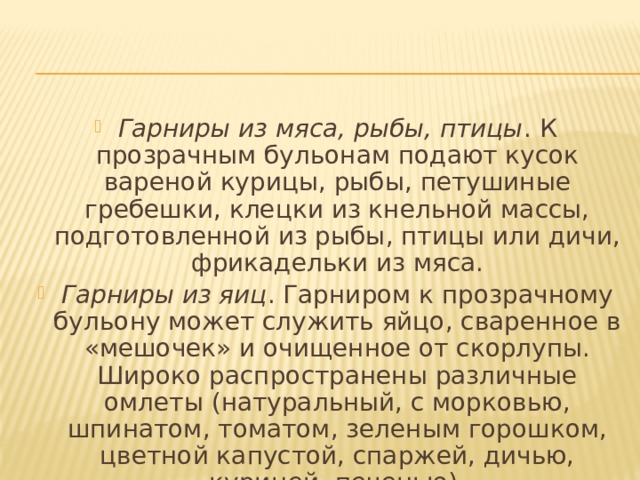 Гарниры из мяса, рыбы, птицы . К прозрачным бульонам подают кусок вареной курицы, рыбы, петушиные гребешки, клецки из кнельной массы, подготовленной из рыбы, птицы или дичи, фрикадельки из мяса. Гарниры из яиц . Гарниром к прозрачному бульону может служить яйцо, сваренное в «мешочек» и очищенное от скорлупы. Широко распространены различные омлеты (натуральный, с морковью, шпинатом, томатом, зеленым горошком, цветной капустой, спаржей, дичью, курицей, печенью). 