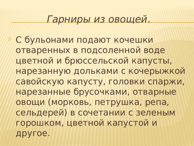 Гарниры из овощей . С бульонами подают кочешки отваренных в подсоленной воде цветной и брюссельской капусты, нарезанную дольками с кочерыжкой савойскую капусту, головки спаржи, нарезанные брусочками, отварные овощи (морковь, петрушка, репа, сельдерей) в сочетании с зеленым горошком, цветной капустой и другое. 