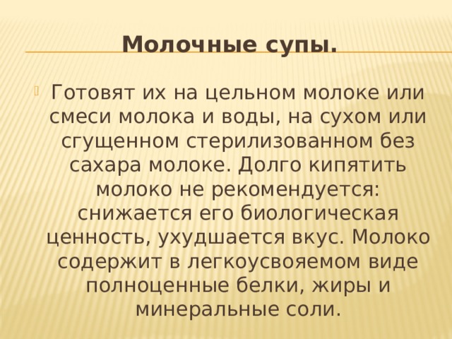 Молочные супы. Готовят их на цельном молоке или смеси молока и воды, на сухом или сгущенном стерилизованном без сахара молоке. Долго кипятить молоко не рекомендуется: снижается его биологическая ценность, ухудшается вкус. Молоко содержит в легкоусвояемом виде полноценные белки, жиры и минеральные соли. 