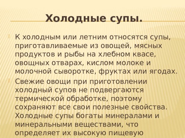 Холодные супы. К холодным или летним относятся супы, приготавливаемые из овощей, мясных продуктов и рыбы на хлебном квасе, овощных отварах, кислом молоке и молочной сыворотке, фруктах или ягодах. Свежие овощи при приготовлении холодный супов не подвергаются  термической обработке, поэтому сохраняют все свои полезные свойства. Холодные супы богаты минералами и минеральными веществами, что определяет их высокую пищевую ценность. 