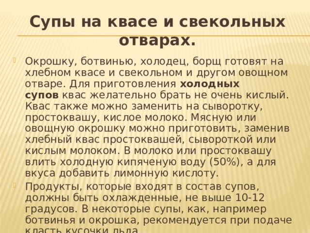 Супы на квасе и свекольных отварах. Окрошку, ботвинью, холодец, борщ готовят на хлебном квасе и свекольном и другом овощном отваре. Для приготовления  холодных супов  квас желательно брать не очень кислый. Квас также можно заменить на сыворотку, простоквашу, кислое молоко. Мясную или овощную окрошку можно приготовить, заменив хлебный квас простоквашей, сывороткой или кислым молоком. В молоко или простоквашу влить холодную кипяченую воду (50%), а для вкуса добавить лимонную кислоту. Продукты, которые входят в состав супов, должны быть охлажденные, не выше 10-12 градусов. В некоторые супы, как, например ботвинья и окрошка, рекомендуется при подаче класть кусочки льда. 