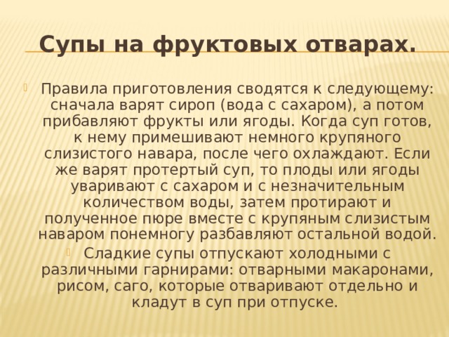 Супы на фруктовых отварах. Правила приготовления сводятся к следующему: сначала варят сироп (вода с сахаром), а потом прибавляют фрукты или ягоды. Когда суп готов, к нему примешивают немного крупяного слизистого навара, после чего охлаждают. Если же варят протертый суп, то плоды или ягоды уваривают с сахаром и с незначительным количеством воды, затем протирают и полученное пюре вместе с крупяным слизистым наваром понемногу разбавляют остальной водой. Сладкие супы отпускают холодными с различными гарнирами: отварными макаронами, рисом, саго, которые отваривают отдельно и кладут в суп при отпуске. 