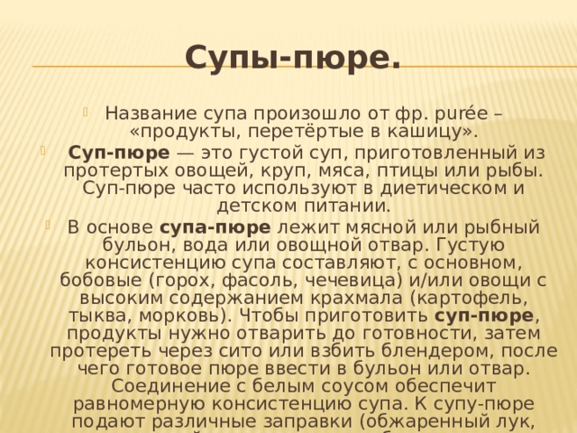 Супы-пюре. Название супа произошло от фр. purée – «продукты, перетёртые в кашицу».  Суп-пюре  — это густой суп, приготовленный из протертых овощей, круп, мяса, птицы или рыбы. Суп-пюре часто используют в диетическом и детском питании. В основе  супа-пюре  лежит мясной или рыбный бульон, вода или овощной отвар. Густую консистенцию супа составляют, с основном, бобовые (горох, фасоль, чечевица) и/или овощи с высоким содержанием крахмала (картофель, тыква, морковь). Чтобы приготовить  суп-пюре , продукты нужно отварить до готовности, затем протереть через сито или взбить блендером, после чего готовое пюре ввести в бульон или отвар. Соединение с белым соусом обеспечит равномерную консистенцию супа. К супу-пюре подают различные заправки (обжаренный лук, орехи, тертый сыр, сухарики, рубленую ветчину, соусы) в отдельных салатниках, а также гренки, пирожки или блинчики с начинкой из фарша. 