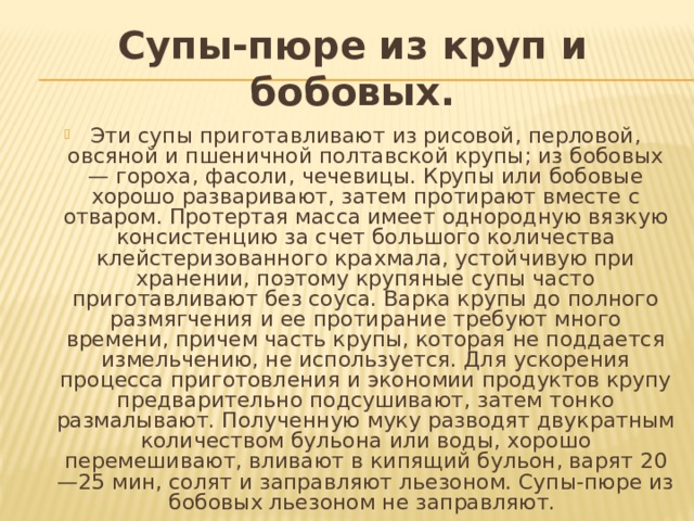 Супы-пюре из круп и бобовых. Эти супы приго­тавливают из рисовой, перловой, овсяной и пшеничной полтавской кру­пы; из бобовых — гороха, фасоли, чечевицы. Крупы или бобовые хорошо разваривают, затем протирают вместе с отваром. Протертая масса имеет однородную вязкую консистенцию за счет большого количества клейстеризованного крахмала, устойчивую при хранении, поэтому крупяные супы часто приготавливают без соуса. Варка крупы до полного размягчения и ее протирание требуют много времени, причем часть крупы, которая не поддается измельчению, не используется. Для ускорения процесса приготовления и экономии продуктов крупу предварительно подсушивают, затем тонко размалывают. Полученную муку разводят двукратным количеством бульона или воды, хорошо перемешивают, вливают в кипящий бульон, варят 20—25 мин, солят и заправляют лье­зоном. Супы-пюре из бобовых льезоном не заправляют. 