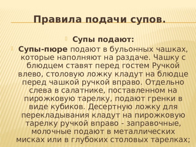 Правила подачи супов. Супы подают: Супы-пюре  подают в бульонных чашках, которые на­полняют на раздаче. Чашку с блюдцем ставят перед гостем Ручкой влево, столовую ложку кладут на блюдце перед чаш­кой ручкой вправо. Отдельно слева в салатнике, поставлен­ном на пирожковую тарелку, подают гренки в виде кубиков. Десертную ложку для перекладывания кладут на пирожко­вую тарелку ручкой вправо - заправочные, молочные подают в металлических мисках или в глубоких столовых тарелках; 