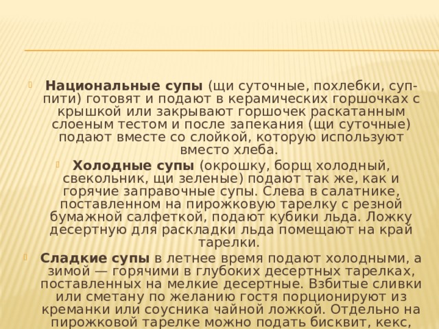 Национальные супы  (щи суточные, похлебки, суп-пити) готовят и подают в керамических горшочках с крышкой или закрывают горшочек раскатанным слоеным тестом и после запекания (щи суточные) подают вместе со слойкой, кото­рую используют вместо хлеба. Холодные супы  (окрошку, борщ холодный, свекольник, щи зеленые) подают так же, как и горячие заправочные супы. Слева в салатнике, поставленном на пирожковую та­релку с резной бумажной салфеткой, подают кубики льда. Ложку десертную для раскладки льда помещают на край тарелки. Сладкие супы  в летнее время подают холодными, а зи­мой — горячими в глубоких десертных тарелках, поставлен­ных на мелкие десертные. Взбитые сливки или сметану по желанию гостя порционируют из креманки или соусника чай­ной ложкой. Отдельно на пирожковой тарелке можно подать бисквит, кекс, сухое печенье. 