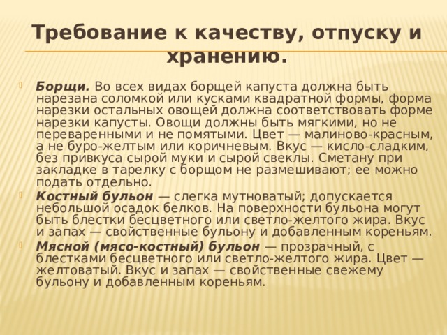 Требование к качеству, отпуску и хранению. Борщи.  Во всех видах борщей капуста должна быть нарезана соломкой или кусками квадратной формы, форма нарезки остальных овощей должна соответствовать форме нарезки капусты. Овощи должны быть мягкими, но не переваренными и не помятыми. Цвет — малиново-красным, а не буро-желтым или коричневым. Вкус — кисло-сладким, без привкуса сырой муки и сырой свеклы. Сметану при закладке в тарелку с борщом не размешивают; ее можно подать отдельно. Костный бульон  — слегка мутноватый; допускается небольшой осадок белков. На поверхности бульона могут быть блестки бесцветного или светло-желтого жира. Вкус и запах — свойственные бульону и добавленным кореньям. Мясной (мясо-костный) бульон  — прозрачный, с блестками бесцветного или светло-желтого жира. Цвет — желтоватый. Вкус и запах — свойственные свежему бульону и добавленным кореньям. 