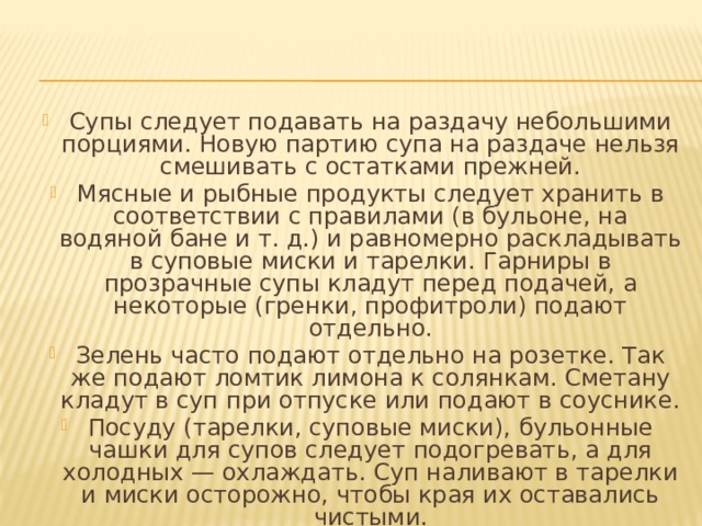 Супы следует подавать на раздачу небольшими порциями. Новую партию супа на раздаче нельзя смешивать с остатками прежней. Мясные и рыбные продукты следует хранить в соответствии с правилами (в бульоне, на водяной бане и т. д.) и равномерно раскладывать в суповые миски и тарелки. Гарниры в прозрачные супы кладут перед подачей, а некоторые (гренки, профитроли) подают отдельно. Зелень часто подают отдельно на розетке. Так же подают ломтик лимона к солянкам. Сметану кладут в суп при отпуске или подают в соуснике. Посуду (тарелки, суповые миски), бульонные чашки для супов следует подогревать, а для холодных — охлаждать. Суп наливают в тарелки и миски осторожно, чтобы края их оставались чистыми. 