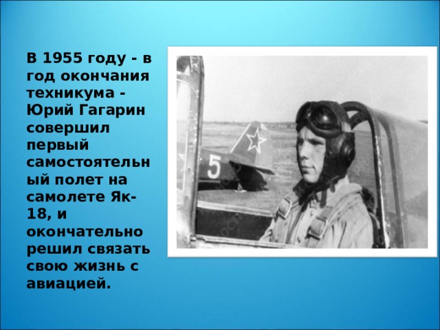 В 1955 году - в год окончания техникума - Юрий Гагарин совершил первый самостоятельный полет на самолете Як-18, и окончательно решил связать свою жизнь с авиацией.