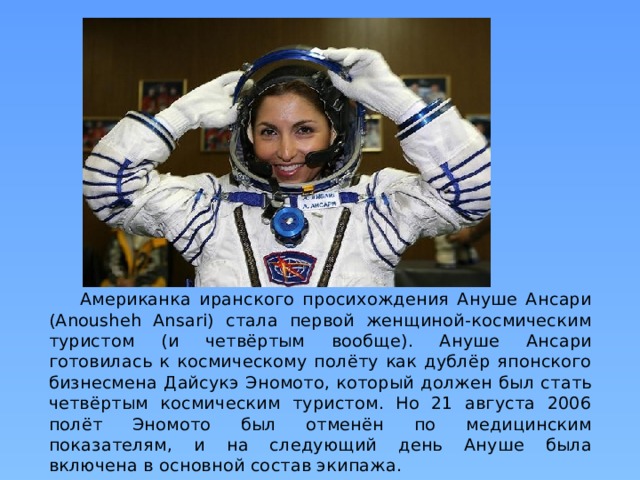 Американка иранского просихождения Ануше Ансари (Anousheh Ansari) стала первой женщиной-космическим туристом (и четвёртым вообще). Ануше Ансари готовилась к космическому полёту как дублёр японского бизнесмена Дайсукэ Эномото, который должен был стать четвёртым космическим туристом. Но 21 августа 2006 полёт Эномото был отменён по медицинским показателям, и на следующий день Ануше была включена в основной состав экипажа.