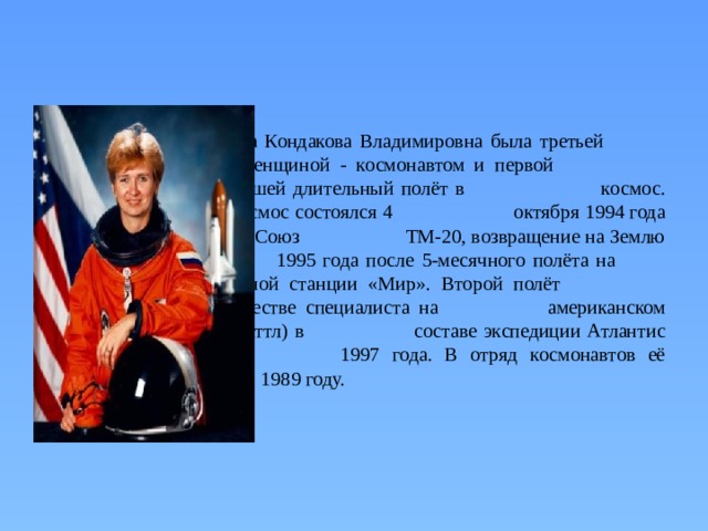 Елена Кондакова Владимировна была третьей    российской женщиной - космонавтом и первой    женщиной, совершившей длительный полёт в    космос. Её первый полёт в космос состоялся 4    октября 1994 года в составе экспедиции Союз    ТМ-20, возвращение на Землю — 22 марта    1995 года после 5-месячного полёта на     орбитальной станции «Мир». Второй полёт    Кондаковой — в качестве специалиста на    американском корабле Атлантис (шаттл) в    составе экспедиции Атлантис STS-84 в мае    1997 года. В отряд космонавтов её включили в    1989 году.