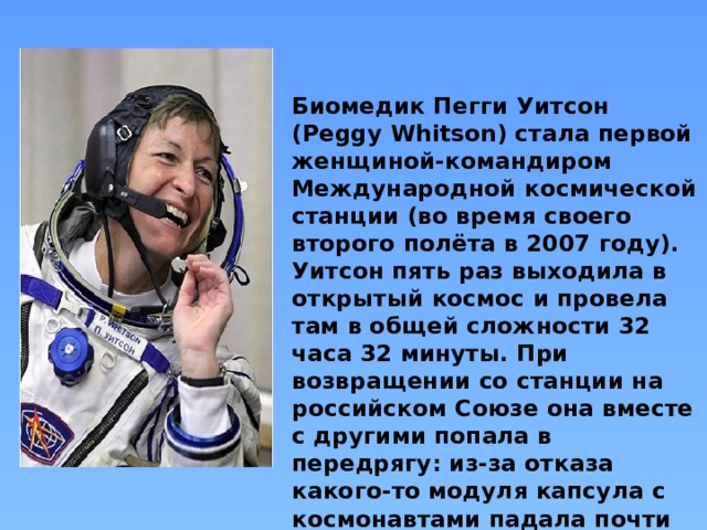 Биомедик Пегги Уитсон (Peggy Whitson) стала первой женщиной-командиром Международной космической станции (во время своего второго полёта в 2007 году). Уитсон пять раз выходила в открытый космос и провела там в общей сложности 32 часа 32 минуты. При возвращении со станции на российском Союзе она вместе с другими попала в передрягу: из-за отказа какого-то модуля капсула с космонавтами падала почти что свободно.