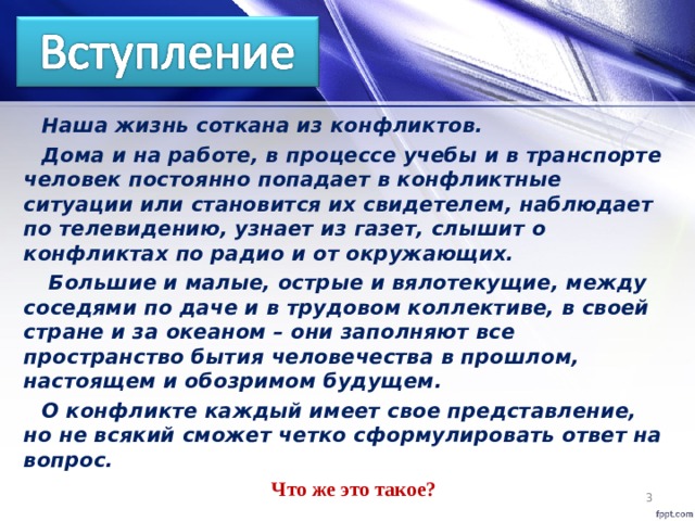 Наша жизнь соткана из конфликтов. Дома и на работе, в процессе учебы и в транспорте человек постоянно попадает в конфликтные ситуации или становится их свидетелем, наблюдает по телевидению, узнает из газет, слышит о конфликтах по радио и от окружающих.  Большие и малые, острые и вялотекущие, между соседями по даче и в трудовом коллективе, в своей стране и за океаном – они заполняют все пространство бытия человечества в прошлом, настоящем и обозримом будущем. О конфликте каждый имеет свое представление, но не всякий сможет четко сформулировать ответ на вопрос. Что же это такое?   