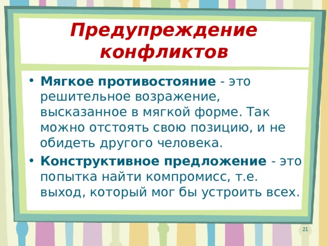 Предупреждение конфликтов Мягкое противостояние - это решительное возражение, высказанное в мягкой форме. Так можно отстоять свою позицию, и не обидеть другого человека. Конструктивное предложение - это попытка найти компромисс, т.е. выход, который мог бы устроить всех.  