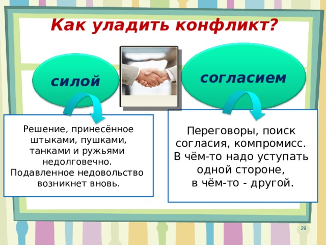 Как уладить конфликт? согласием силой Переговоры, поиск согласия, компромисс. В чём-то надо уступать одной стороне, в чём-то - другой. Решение, принесённое  штыками, пушками, танками и ружьями недолговечно. Подавленное недовольство возникнет вновь. 29 