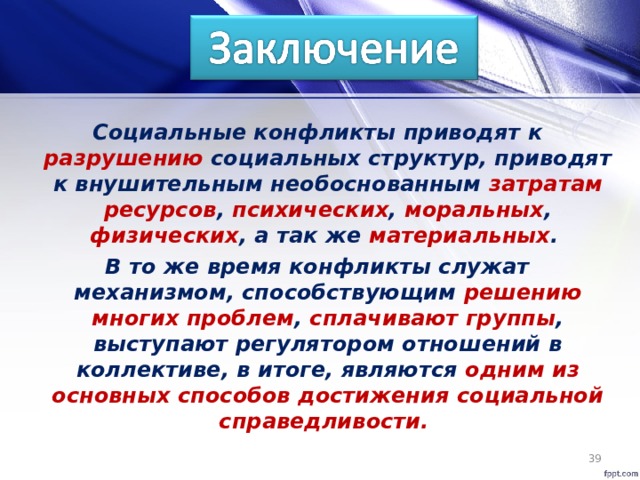 Социальные конфликты приводят к разрушению социальных структур, приводят к внушительным необоснованным затратам  ресурсов , психических , моральных , физических , а так же материальных . В то же время конфликты служат механизмом, способствующим решению многих проблем , сплачивают группы , выступают регулятором отношений в коллективе, в итоге, являются одним из основных способов достижения социальной справедливости.  