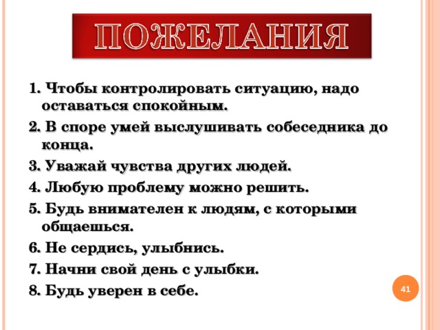 1. Чтобы контролировать ситуацию, надо оставаться спокойным. 2. В споре умей выслушивать собеседника до конца. 3. Уважай чувства других людей. 4. Любую проблему можно решить. 5. Будь внимателен к людям, с которыми общаешься. 6. Не сердись, улыбнись. 7. Начни свой день с улыбки. 8. Будь уверен в себе.   