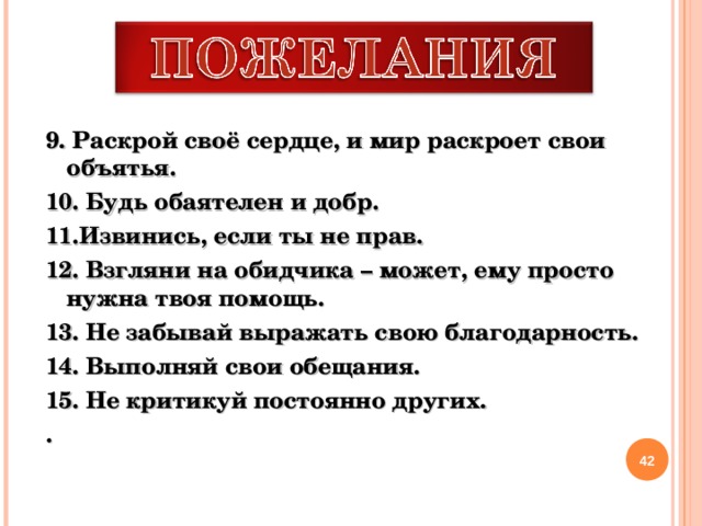 9. Раскрой своё сердце, и мир раскроет свои объятья. 10. Будь обаятелен и добр. 11.Извинись, если ты не прав. 12. Взгляни на обидчика – может, ему просто нужна твоя помощь. 13. Не забывай выражать свою благодарность. 14. Выполняй свои обещания. 15. Не критикуй постоянно других. .   