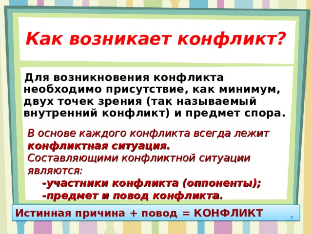 Как возникает конфликт?  Для возникновения конфликта необходимо присутствие, как минимум, двух точек зрения (так называемый внутренний конфликт) и предмет спора. В основе каждого конфликта всегда лежит конфликтная ситуация. Составляющими конфликтной ситуации являются:  -участники конфликта (оппоненты);  -предмет и повод конфликта. Истинная причина + повод = КОНФЛИКТ  