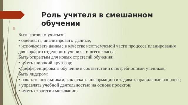 Роль учителя в смешанном обучении  Быть готовым учиться:  • оценивать, анализировать данные;  • использовать данные в качестве неотъемлемой части процесса планирования для каждого отдельного ученика, и всего класса;  Быть открытым для новых стратегий обучения:  • иметь широкий кругозор;  • дифференцировать обучение в соответствии с потребностями учеников;  Быть лидером:  • показать школьникам, как искать информацию и задавать правильные вопросы;  • управлять учебной деятельностью на основе проектов;  • иметь стратегии мотивации .   