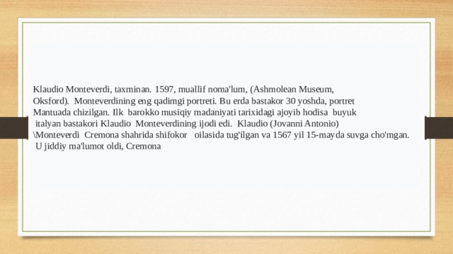 1597 Muallif Klaudio Monteverdi, taxminan. 1597, muallif noma'lum, (Ashmolean Museum, Oksford). Monteverdining eng qadimgi portreti. Bu erda bastakor 30 yoshda, portret Mantuada chizilgan. Ilk barokko musiqiy madaniyati tarixidagi ajoyib hodisa buyuk  italyan bastakori Klaudio Monteverdining ijodi edi. Klaudio (Jovanni Antonio) \Monteverdi Cremona shahrida shifokor oilasida tug'ilgan va 1567 yil 15-mayda suvga cho'mgan.  U jiddiy ma'lumot oldi, Cremona 