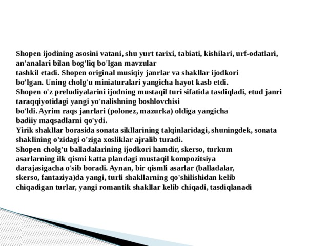 Shopen ijodining asosini vatani, shu yurt tarixi, tabiati, kishilari, urf-odatlari, an'analari bilan bog'liq bo'lgan mavzular  tashkil etadi. Shopen original musiqiy janrlar va shakllar ijodkori  bo’lgan. Uning cholg'u miniaturalari yangicha hayot kasb etdi.  Shopen o'z preludiyalarini ijodning mustaqil turi sifatida tasdiqladi, etud janri taraqqiyotidagi yangi yo'nalishning boshlovchisi  bo'ldi. Ayrim raqs janrlari (polonez, mazurka) oldiga yangicha  badiiy maqsadlarni qo'ydi.  Yirik shakllar borasida sonata sikllarining talqinlaridagi, shuningdek, sonata shaklining o'zidagi o'ziga xosliklar ajralib turadi.  Shopen cholg'u balladalarining ijodkori hamdir, skerso, turkum  asarlarning ilk qismi katta plandagi mustaqil kompozitsiya  darajasigacha o'sib boradi. Aynan, bir qismli asarlar (balladalar,  skerso, fantaziya)da yangi, turli shakllarning qo'shilishidan kelib  chiqadigan turlar, yangi romantik shakllar kelib chiqadi, tasdiqlanadi   