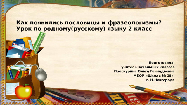 Как появились пословицы и фразеологизмы?  Урок по родному(русскому) языку 2 класс      Подготовила:  учитель начальных классов  Проскурина Ольга Геннадьевна МБОУ «Школа № 18» г. Н.Новгорода 