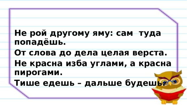 Не рой другому яму: сам туда попадёшь. От слова до дела целая верста. Не красна изба углами, а красна пирогами. Тише едешь – дальше будешь. 