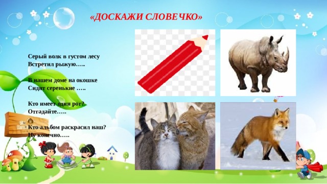  «ДОСКАЖИ СЛОВЕЧКО»   Серый волк в густом лесу Встретил рыжую…..   В нашем доме на окошке Сидят серенькие …..   Кто имеет один рог? Отгадайте…..   Кто альбом раскрасил наш? Ну конечно….. 