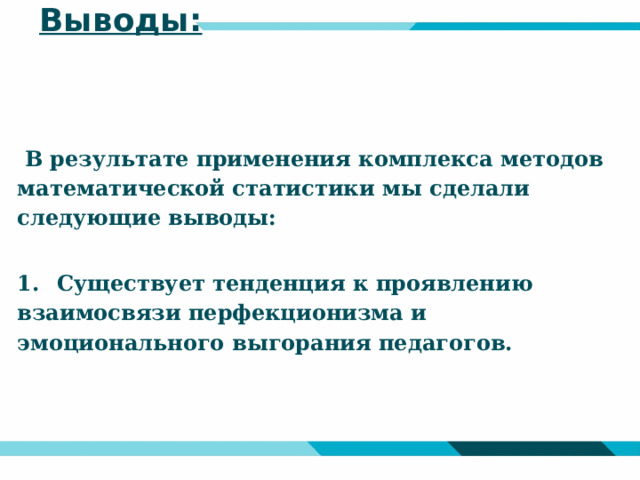 Выводы:  В результате применения комплекса методов математической статистики мы сделали следующие выводы:  1.  Существует тенденция к проявлению взаимосвязи перфекционизма и эмоционального выгорания педагогов.  