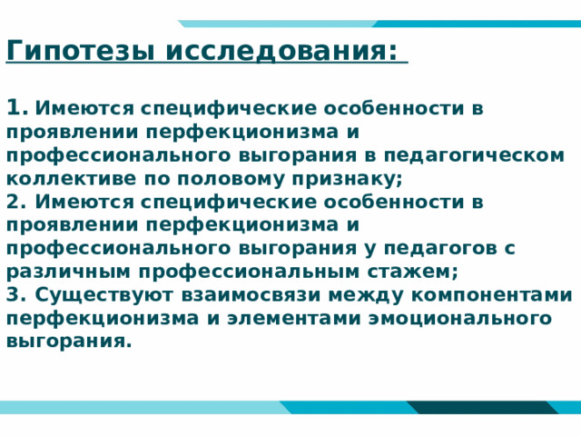 Гипотезы исследования:   1.  Имеются специфические особенности в проявлении перфекционизма и профессионального выгорания в педагогическом коллективе по половому признаку;  2.  Имеются специфические особенности в проявлении перфекционизма и профессионального выгорания у педагогов с различным профессиональным стажем;  3.  Существуют взаимосвязи между компонентами перфекционизма и элементами эмоционального выгорания.    