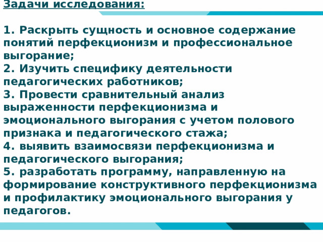 Задачи исследования:   1.  Раскрыть сущность и основное содержание понятий перфекционизм и профессиональное выгорание;  2.  Изучить специфику деятельности педагогических работников;  3.  Провести сравнительный анализ выраженности перфекционизма и эмоционального выгорания с учетом полового признака и педагогического стажа;  4.  выявить взаимосвязи перфекционизма и педагогического выгорания;  5.  разработать программу, направленную на формирование конструктивного перфекционизма и профилактику эмоционального выгорания у педагогов.    