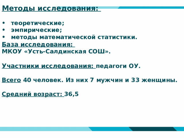 Методы исследования:   •  теоретические;  •  эмпирические;  •  методы математической статистики.  База исследования:  МКОУ «Усть-Салдинская СОШ».   Участники исследования: педагоги ОУ.   Всего 40 человек. Из них 7 мужчин и 33 женщины.   Средний возраст: 36,5         