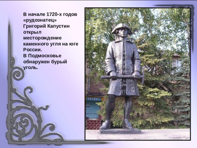 В начале 1720-х годов «рудознатец» Григорий Капустин открыл месторождение каменного угля на юге России. В Подмосковье обнаружен бурый уголь. 