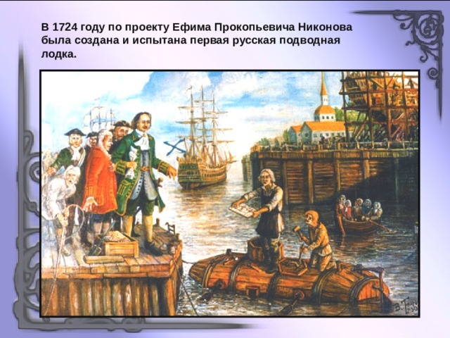 В 1724 году по проекту Ефима Прокопьевича Никонова была создана и испытана первая русская подводная лодка. 