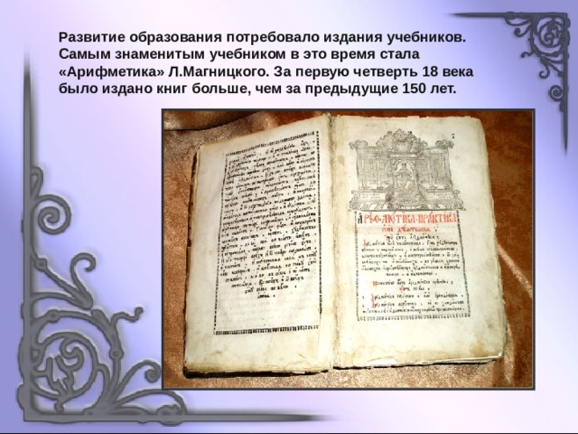 Развитие образования потребовало издания учебников. Самым знаменитым учебником в это время стала «Арифметика» Л.Магницкого. За первую четверть 18 века было издано книг больше, чем за предыдущие 150 лет. 