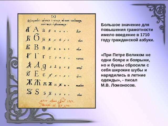 Большое значение для повышения грамотности имело введение в 1710 году гражданской азбуки. «При Петре Великом не одни бояре и боярыни, но и буквы сбросили с себя широкие шубы и нарядились в летние одежды», - писал М.В. Ломоносов. 