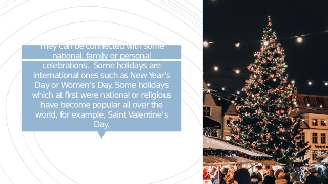 Holidays have always been there. They can be connected with some national, family or personal celebrations. Some holidays are international ones such as New Year’s Day or Women’s Day. Some holidays which at first were national or religious have become popular all over the world, for example, Saint Valentine’s Day. 