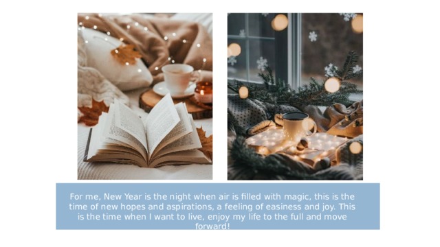 For me, New Year is the night when air is filled with magic, this is the time of new hopes and aspirations, a feeling of easiness and joy. This is the time when I want to live, enjoy my life to the full and move forward! 