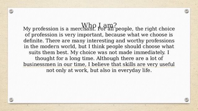 My profession is a merchant. For all people, the right choice of profession is very important, because what we choose is definite. There are many interesting and worthy professions in the modern world, but I think people should choose what suits them best. My choice was not made immediately. I thought for a long time. Although there are a lot of businessmen in our time, I believe that skills are very useful not only at work, but also in everyday life. Who I am? 