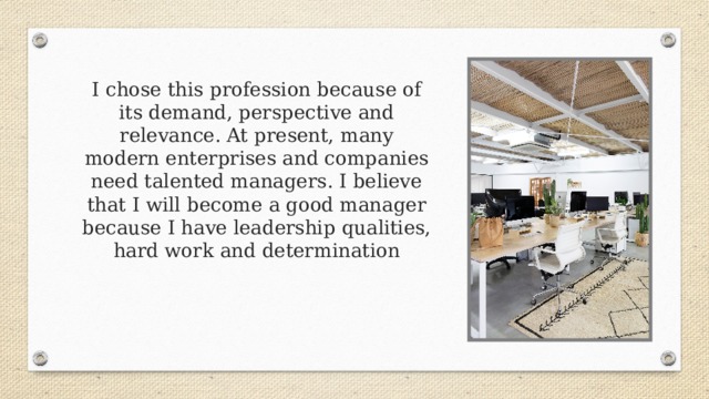 I chose this profession because of its demand, perspective and relevance. At present, many modern enterprises and companies need talented managers. I believe that I will become a good manager because I have leadership qualities, hard work and determination 