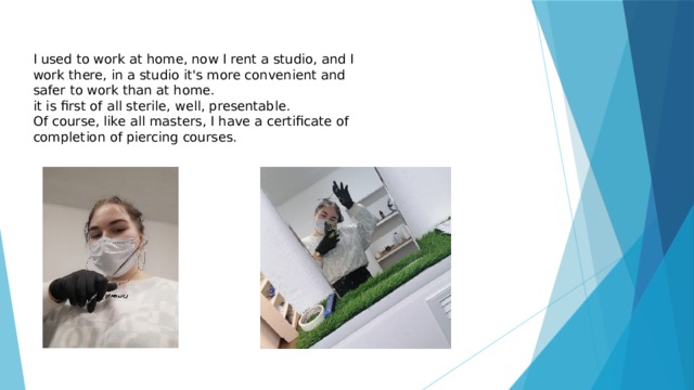 I used to work at home, now I rent a studio, and I work there, in a studio it's more convenient and safer to work than at home. it is first of all sterile, well, presentable. Of course, like all masters, I have a certificate of completion of piercing courses. 