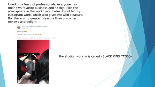 I work in a team of professionals, everyone has their own favorite business and hobby, I like the atmosphere in the workplace. I also do not let my Instagram work, which also gives me wild pleasure. But there is no greater pleasure than customer reviews and delight. the studio I work in is called «BLACK KING TATOO» 