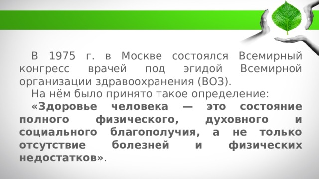 В 1975 г. в Москве состоялся Всемирный конгресс врачей под эгидой Всемирной организации здравоохранения (ВОЗ). На нём было принято такое определение:  «Здоровье человека — это состояние полного физического, духовного и социального благополучия, а не только отсутствие болезней и физических недостатков» . 