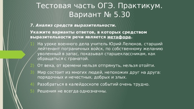 Тестовая часть ОГЭ. Практикум. Вариант № 5.30 7. Анализ средств выразительности. Укажите варианты ответов, в которых средством выразительности речи является метафора . На уроке военного дела учитель Юрий Лелюков, старший лейтенант пограничных войск, по собственному желанию уволенный в запас, показывал старшеклассникам, как обращаться с гранатой. От века, от времени нельзя отпрянуть, нельзя отойти. Мир состоит из многих людей, непохожих друг на друга: порядочных и нечестных, добрых и злых. Разобраться в калейдоскопе событий очень трудно. Решения не всегда однозначны. 