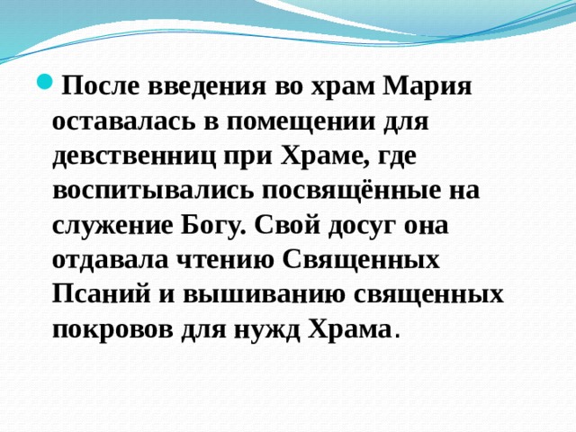 После введения во храм Мария оставалась в помещении для девственниц при Храме, где воспитывались посвящённые на служение Богу. Свой досуг она отдавала чтению Священных Псаний и вышиванию священных покровов для нужд Храма . 
