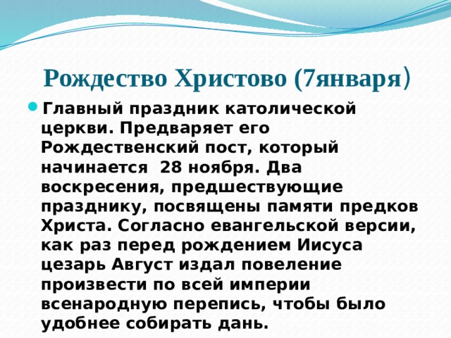 Рождество Христово (7января ) Главный праздник католической церкви. Предваряет его Рождественский пост, который начинается 28 ноября. Два воскресения, предшествующие празднику, посвящены памяти предков Христа. Согласно евангельской версии, как раз перед рождением Иисуса цезарь Август издал повеление произвести по всей империи всенародную перепись, чтобы было удобнее собирать дань. 