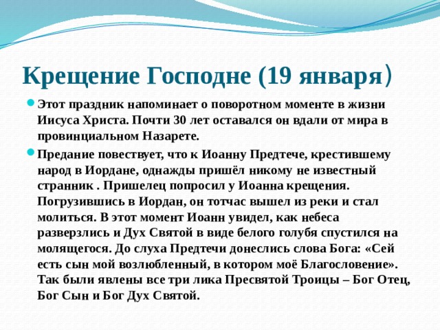 Крещение Господне (19 января ) Этот праздник напоминает о поворотном моменте в жизни Иисуса Христа. Почти 30 лет оставался он вдали от мира в провинциальном Назарете. Предание повествует, что к Иоанну Предтече, крестившему народ в Иордане, однажды пришёл никому не известный странник . Пришелец попросил у Иоанна крещения. Погрузившись в Иордан, он тотчас вышел из реки и стал молиться. В этот момент Иоанн увидел, как небеса разверзлись и Дух Святой в виде белого голубя спустился на молящегося. До слуха Предтечи донеслись слова Бога: «Сей есть сын мой возлюбленный, в котором моё Благословение». Так были явлены все три лика Пресвятой Троицы – Бог Отец, Бог Сын и Бог Дух Святой. 